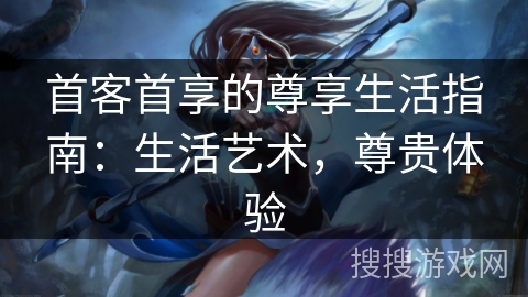 首客首享的尊享生活指南:生活艺术,尊贵体验 首客首享的尊享生活指南:生活艺术,尊贵体验