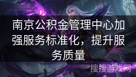 南京公积金管理中心加强服务标准化,提升服务质量 南京公积金管理中心加强服务标准化,提升服务质量