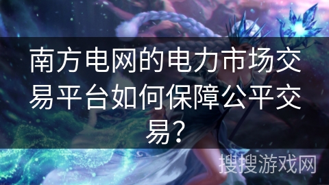 南方电网的电力市场交易平台如何保障公平交易？