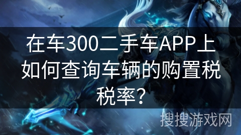 在车300二手车APP上如何查询车辆的购置税税率？