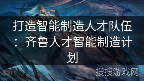 打造智能制造人才队伍：齐鲁人才智能制造计划