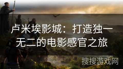 卢米埃影城：打造独一无二的电影感官之旅