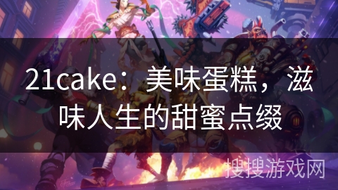 21cake：美味蛋糕，滋味人生的甜蜜点缀