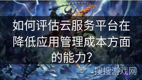 如何评估云服务平台在降低应用管理成本方面的能力? 如何评估云服务平台在降低应用管理成本方面的能力?