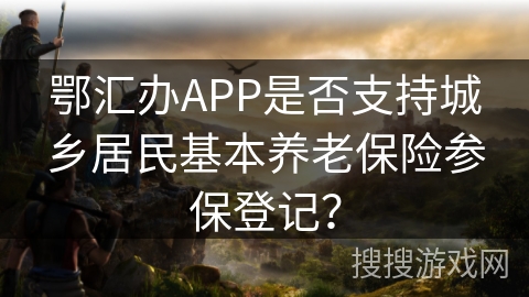 鄂汇办APP是否支持城乡居民基本养老保险参保登记? 鄂汇办APP是否支持城乡居民基本养老保险参保登记?