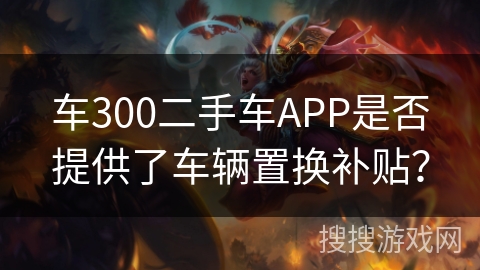 车300二手车APP是否提供了车辆置换补贴？