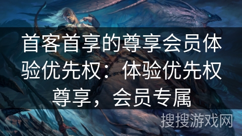 首客首享的尊享会员体验优先权：体验优先权尊享，会员专属
