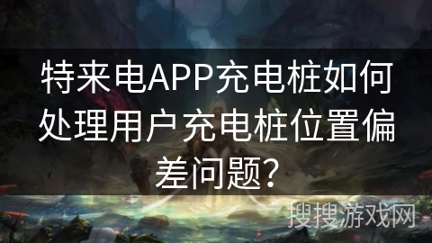 特来电APP充电桩如何处理用户充电桩位置偏差问题？