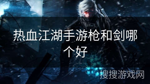 热血江湖手游枪和剑哪个好 热血江湖手游枪和剑哪个好