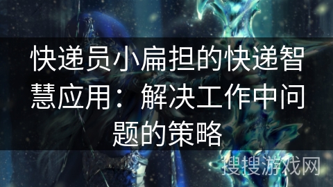 快递员小扁担的快递智慧应用:解决工作中问题的策略 快递员小扁担的快递智慧应用:解决工作中问题的策略