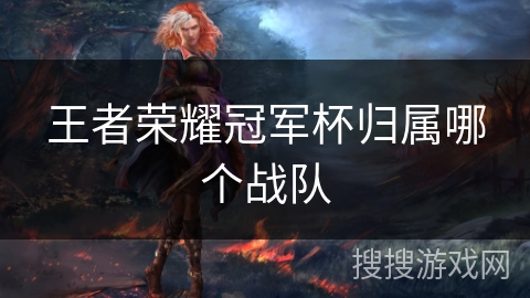 王者荣耀冠军杯归属哪个战队