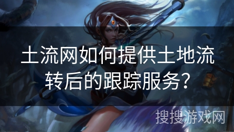 土流网如何提供土地流转后的跟踪服务? 土流网如何提供土地流转后的跟踪服务?