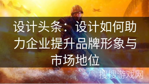 设计头条:设计如何助力企业提升品牌形象与市场地位 设计头条:设计如何助力企业提升品牌形象与市场地位