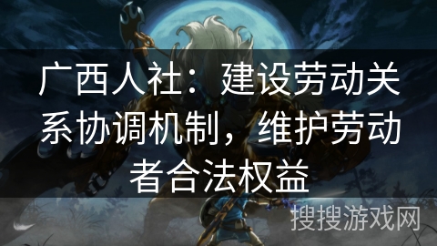 广西人社：建设劳动关系协调机制，维护劳动者合法权益