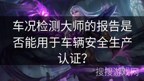 车况检测大师的报告是否能用于车辆安全生产认证？