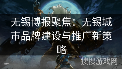 无锡博报聚焦:无锡城市品牌建设与推广新策略 无锡博报聚焦:无锡城市品牌建设与推广新策略