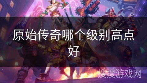 原始传奇哪个级别高点好 原始传奇哪个级别高点好