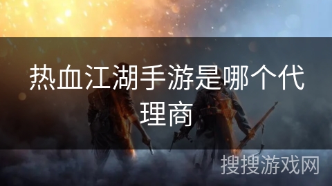 热血江湖手游是哪个代理商 热血江湖手游是哪个代理商