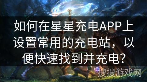 如何在星星充电APP上设置常用的充电站,以便快速找到并充电? 如何在星星充电APP上设置常用的充电站,以便快速找到并充电?