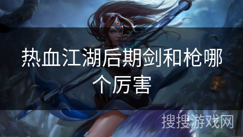 热血江湖后期剑和枪哪个厉害 热血江湖后期剑和枪哪个厉害