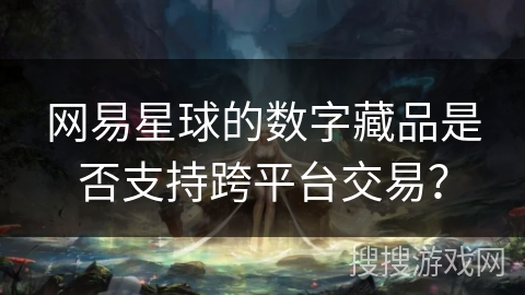 网易星球的数字藏品是否支持跨平台交易? 网易星球的数字藏品是否支持跨平台交易?