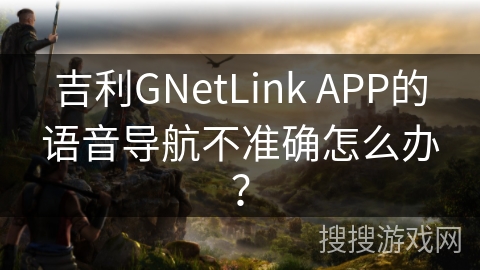 吉利GNetLink APP的语音导航不准确怎么办？