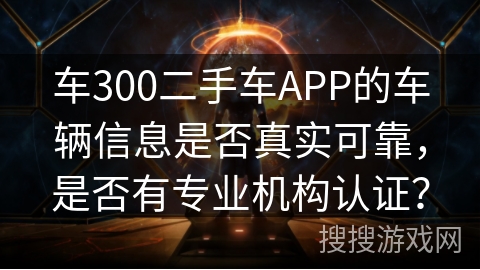 车300二手车APP的车辆信息是否真实可靠，是否有专业机构认证？