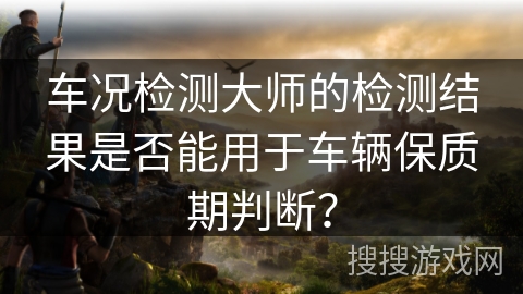 车况检测大师的检测结果是否能用于车辆保质期判断？