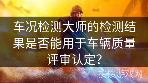 车况检测大师的检测结果是否能用于车辆质量评审认定？