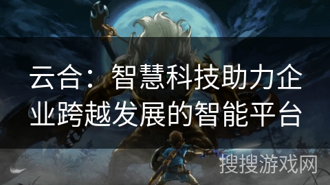 云合：智慧科技助力企业跨越发展的智能平台