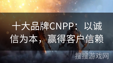 十大品牌CNPP：以诚信为本，赢得客户信赖