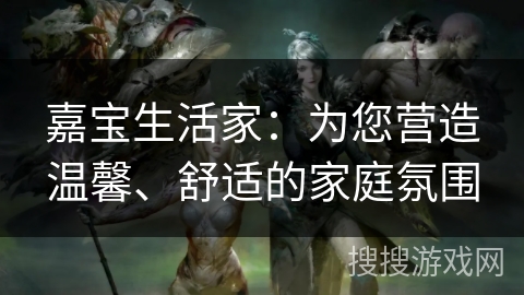 嘉宝生活家:为您营造温馨、舒适的家庭氛围 嘉宝生活家:为您营造温馨、舒适的家庭氛围