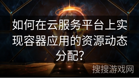 如何在云服务平台上实现容器应用的资源动态分配？