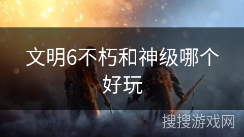 文明6不朽和神级哪个好玩 文明6不朽和神级哪个好玩