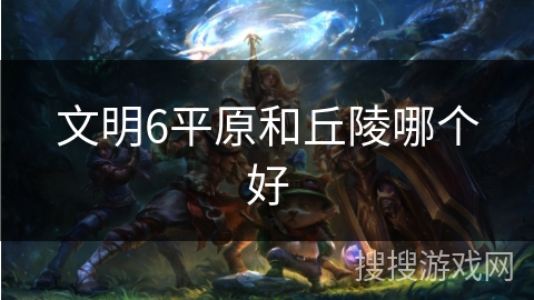 文明6平原和丘陵哪个好 文明6平原和丘陵哪个好