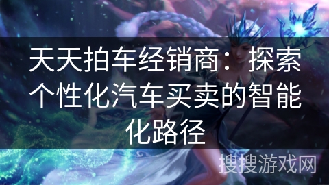 天天拍车经销商：探索个性化汽车买卖的智能化路径