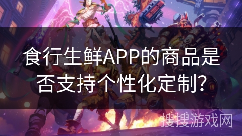 食行生鲜APP的商品是否支持个性化定制？
