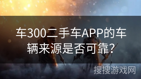 车300二手车APP的车辆来源是否可靠？