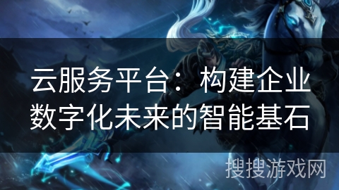 云服务平台:构建企业数字化未来的智能基石 云服务平台:构建企业数字化未来的智能基石