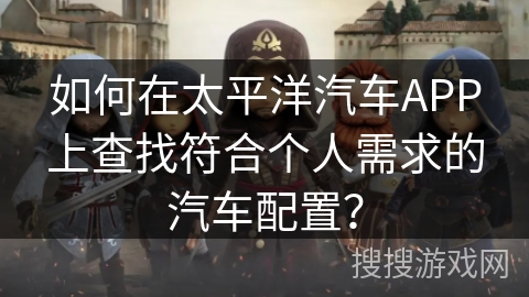 如何在太平洋汽车APP上查找符合个人需求的汽车配置？