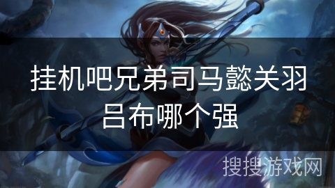 挂机吧兄弟司马懿关羽吕布哪个强 挂机吧兄弟司马懿关羽吕布哪个强