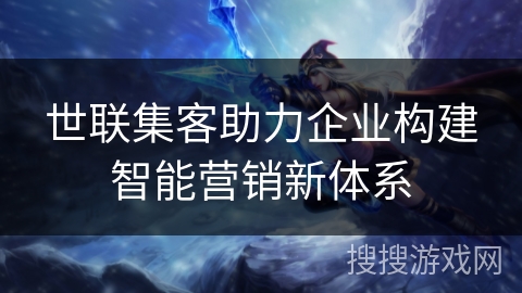 世联集客助力企业构建智能营销新体系 世联集客助力企业构建智能营销新体系