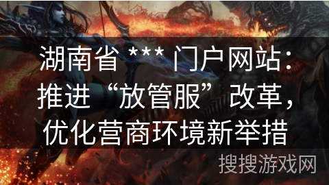 湖南省 *** 门户网站:推进“放管服”改革,优化营商环境新举措 湖南省 *** 门户网站:推进“放管服”改革,优化营商环境新举措