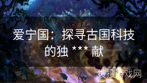 爱宁国:探寻古国科技的独 *** 献 爱宁国:探寻古国科技的独 *** 献