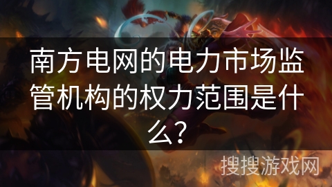 南方电网的电力市场监管机构的权力范围是什么? 南方电网的电力市场监管机构的权力范围是什么?