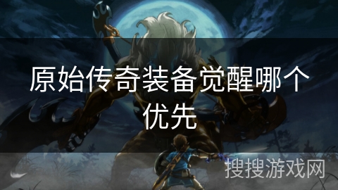 原始传奇装备觉醒哪个优先 原始传奇装备觉醒哪个优先