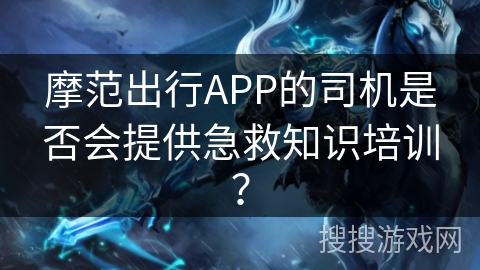 摩范出行APP的司机是否会提供急救知识培训？