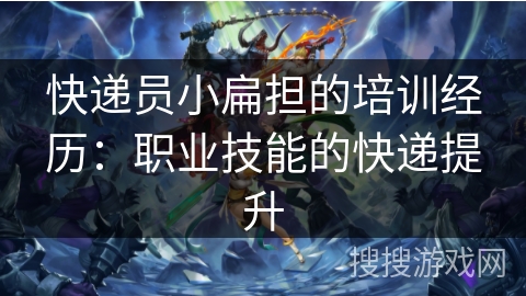 快递员小扁担的培训经历：职业技能的快递提升