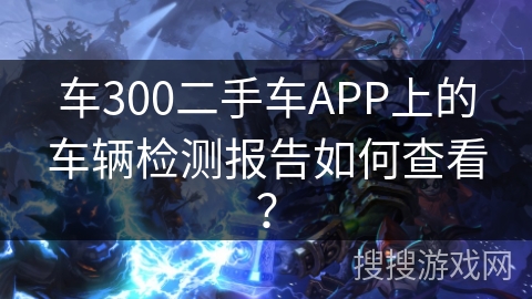 车300二手车APP上的车辆检测报告如何查看？