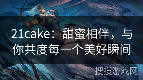 21cake:甜蜜相伴,与你共度每一个美好瞬间 21cake:甜蜜相伴,与你共度每一个美好瞬间